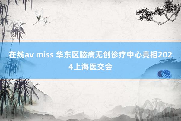 在线av miss 华东区脑病无创诊疗中心亮相2024上海医交会