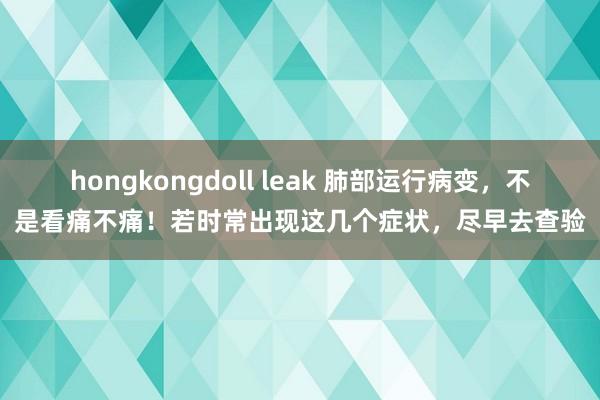 hongkongdoll leak 肺部运行病变，不是看痛不痛！若时常出现这几个症状，尽早去查验