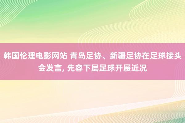 韩国伦理电影网站 青岛足协、新疆足协在足球接头会发言, 先容下层足球开展近况