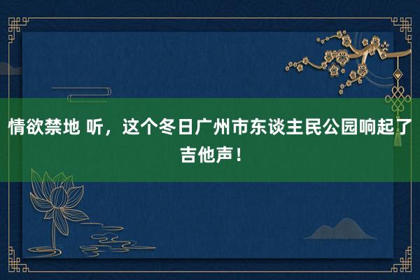 情欲禁地 听，这个冬日广州市东谈主民公园响起了吉他声！