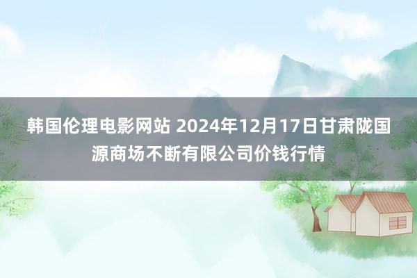 韩国伦理电影网站 2024年12月17日甘肃陇国源商场不断有限公司价钱行情