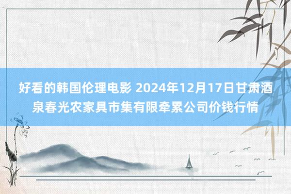 好看的韩国伦理电影 2024年12月17日甘肃酒泉春光农家具市集有限牵累公司价钱行情