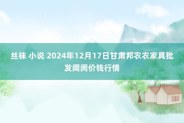 丝袜 小说 2024年12月17日甘肃邦农农家具批发阛阓价钱行情