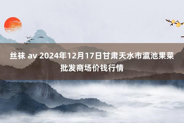 丝袜 av 2024年12月17日甘肃天水市瀛池果菜批发商场价钱行情