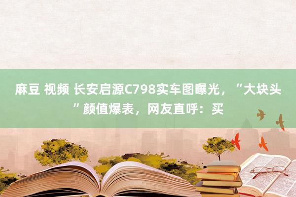 麻豆 视频 长安启源C798实车图曝光，“大块头”颜值爆表，网友直呼：买