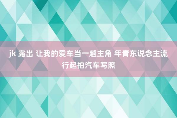 jk 露出 让我的爱车当一趟主角 年青东说念主流行起拍汽车写照