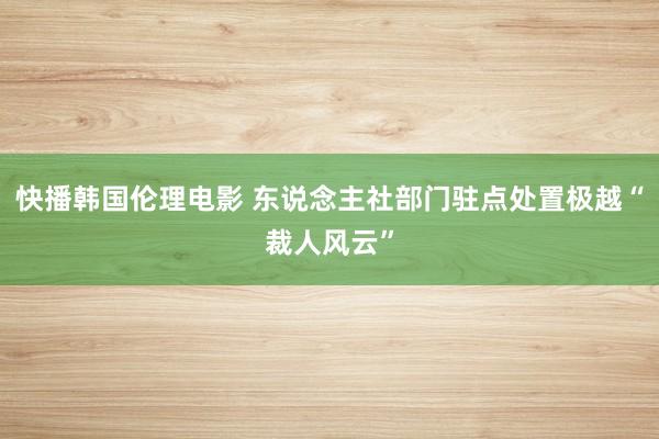 快播韩国伦理电影 东说念主社部门驻点处置极越“裁人风云”