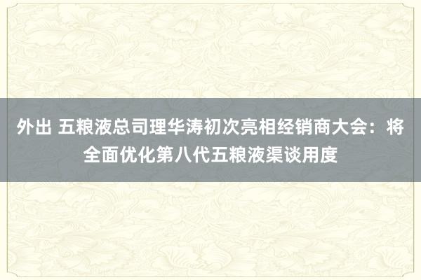 外出 五粮液总司理华涛初次亮相经销商大会：将全面优化第八代五粮液渠谈用度