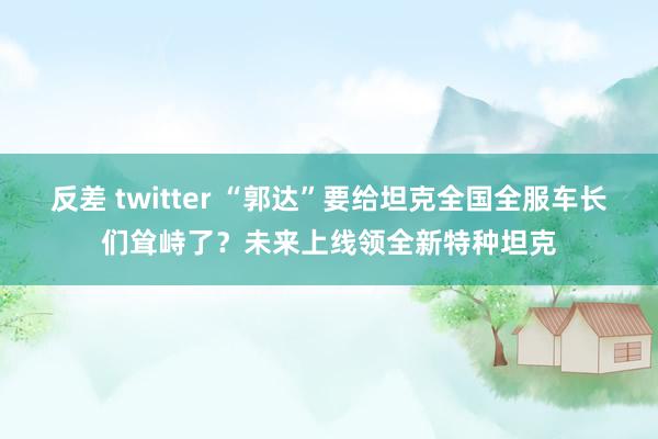 反差 twitter “郭达”要给坦克全国全服车长们耸峙了？未来上线领全新特种坦克