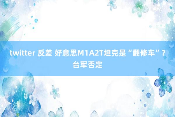 twitter 反差 好意思M1A2T坦克是“翻修车”？台军否定