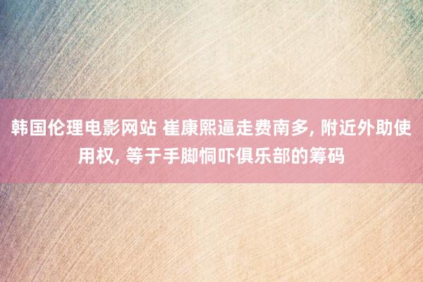 韩国伦理电影网站 崔康熙逼走费南多, 附近外助使用权, 等于手脚恫吓俱乐部的筹码