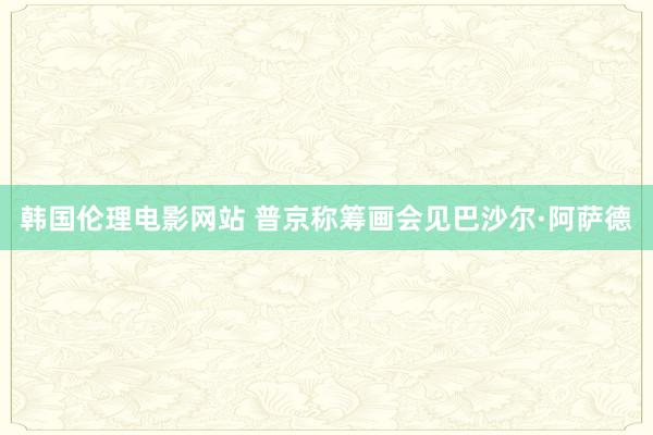 韩国伦理电影网站 普京称筹画会见巴沙尔·阿萨德