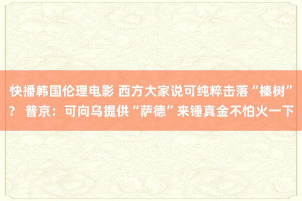 快播韩国伦理电影 西方大家说可纯粹击落“榛树”？ 普京：可向乌提供“萨德”来锤真金不怕火一下