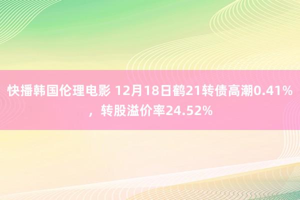 快播韩国伦理电影 12月18日鹤21转债高潮0.41%，转股溢价率24.52%