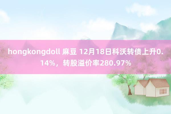 hongkongdoll 麻豆 12月18日科沃转债上升0.14%，转股溢价率280.97%