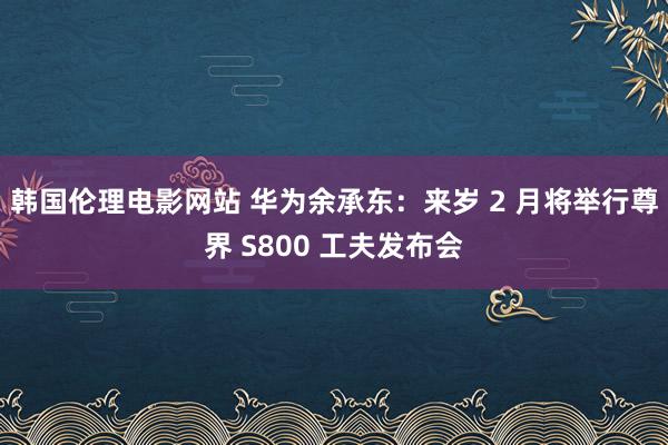 韩国伦理电影网站 华为余承东：来岁 2 月将举行尊界 S800 工夫发布会