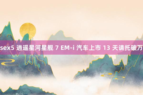 sex5 逍遥星河星舰 7 EM-i 汽车上市 13 天请托破万