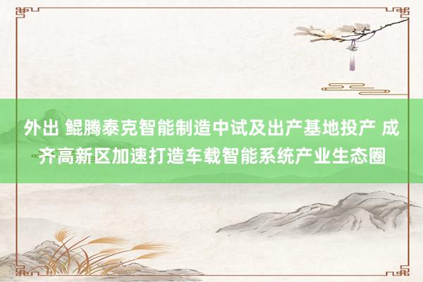 外出 鲲腾泰克智能制造中试及出产基地投产 成齐高新区加速打造车载智能系统产业生态圈