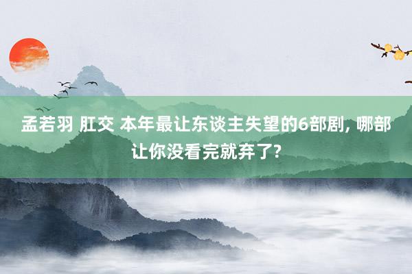 孟若羽 肛交 本年最让东谈主失望的6部剧, 哪部让你没看完就弃了?