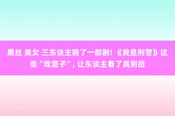 黑丝 美女 三东谈主毁了一部剧! 《我是刑警》这些“戏混子”, 让东谈主看了真别扭