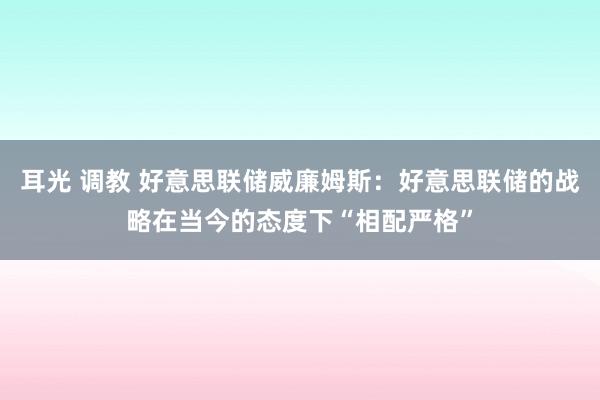 耳光 调教 好意思联储威廉姆斯：好意思联储的战略在当今的态度下“相配严格”