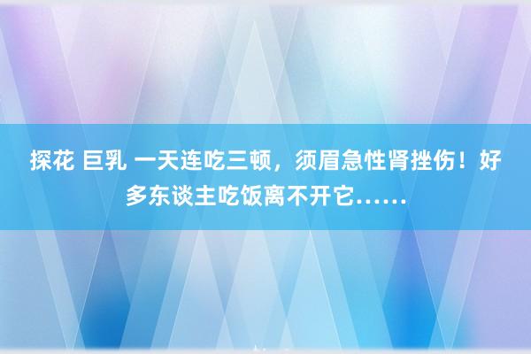 探花 巨乳 一天连吃三顿，须眉急性肾挫伤！好多东谈主吃饭离不开它……