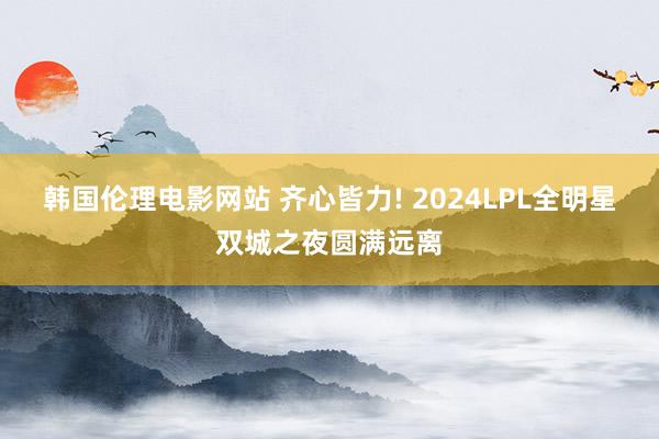 韩国伦理电影网站 齐心皆力! 2024LPL全明星双城之夜圆满远离