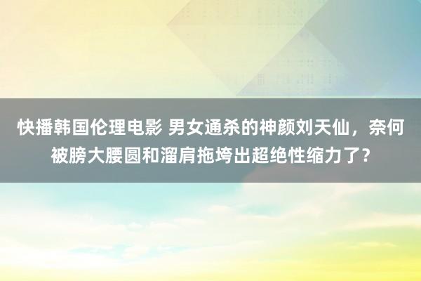 快播韩国伦理电影 男女通杀的神颜刘天仙，奈何被膀大腰圆和溜肩拖垮出超绝性缩力了？