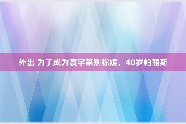 外出 为了成为寰宇第别称媛，40岁帕丽斯