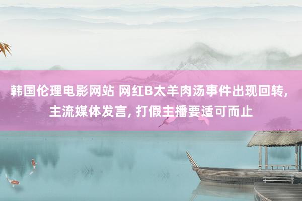 韩国伦理电影网站 网红B太羊肉汤事件出现回转, 主流媒体发言, 打假主播要适可而止