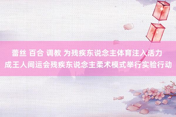 蕾丝 百合 调教 为残疾东说念主体育注入活力 成王人间运会残疾东说念主柔术模式举行实验行动