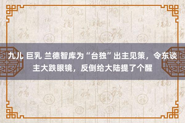 九儿 巨乳 兰德智库为“台独”出主见策，令东谈主大跌眼镜，反倒给大陆提了个醒