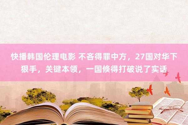 快播韩国伦理电影 不吝得罪中方，27国对华下狠手，关键本领，一国倏得打破说了实话