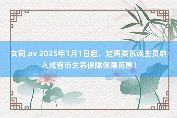 女同 av 2025年1月1日起，这两类东谈主员纳入成皆市生养保障保障范围！