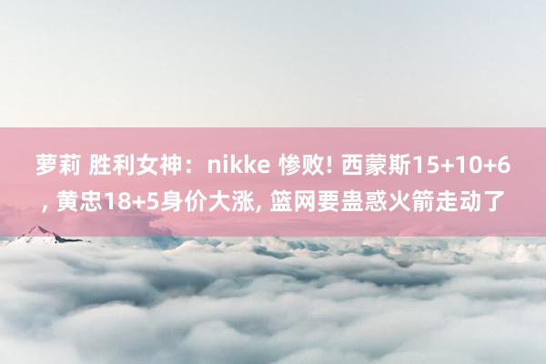 萝莉 胜利女神：nikke 惨败! 西蒙斯15+10+6, 黄忠18+5身价大涨, 篮网要蛊惑火箭走动了