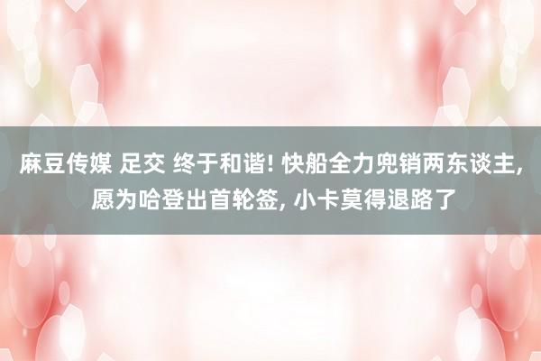 麻豆传媒 足交 终于和谐! 快船全力兜销两东谈主, 愿为哈登出首轮签, 小卡莫得退路了