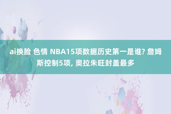 ai换脸 色情 NBA15项数据历史第一是谁? 詹姆斯控制5项, 奥拉朱旺封盖最多