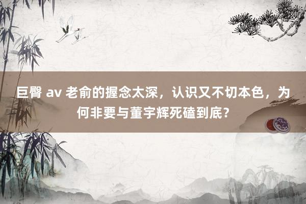 巨臀 av 老俞的握念太深，认识又不切本色，为何非要与董宇辉死磕到底？