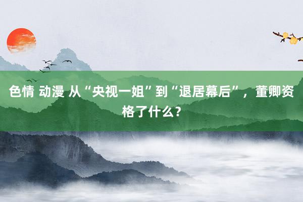 色情 动漫 从“央视一姐”到“退居幕后”，董卿资格了什么？