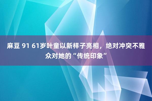 麻豆 91 61岁叶童以新样子亮相，绝对冲突不雅众对她的“传统印象”