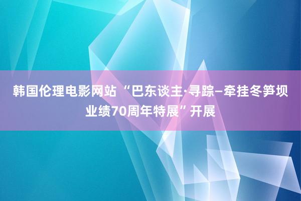 韩国伦理电影网站 “巴东谈主·寻踪—牵挂冬笋坝业绩70周年特展”开展