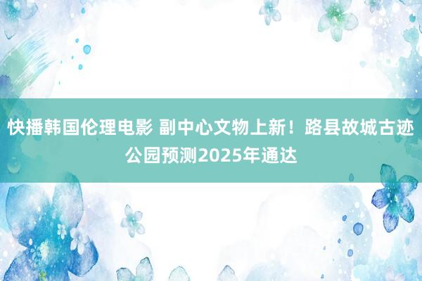 快播韩国伦理电影 副中心文物上新！路县故城古迹公园预测2025年通达