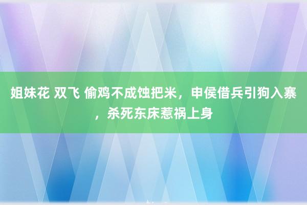 姐妹花 双飞 偷鸡不成蚀把米，申侯借兵引狗入寨，杀死东床惹祸上身