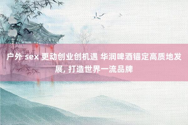 户外 sex 更动创业创机遇 华润啤酒锚定高质地发展， 打造世界一流品牌