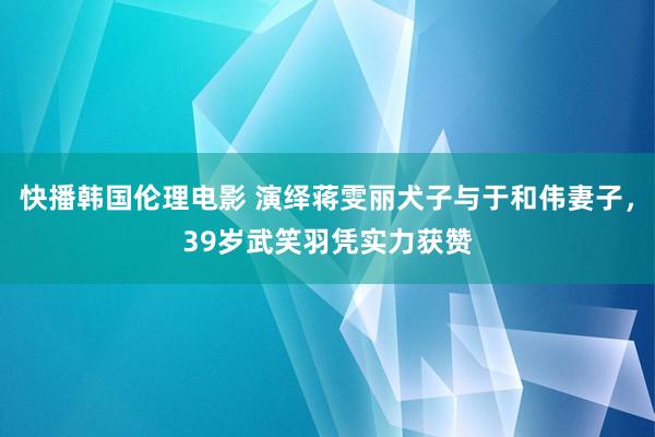 快播韩国伦理电影 演绎蒋雯丽犬子与于和伟妻子，39岁武笑羽凭实力获赞