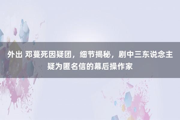 外出 邓蔓死因疑团，细节揭秘，剧中三东说念主疑为匿名信的幕后操作家