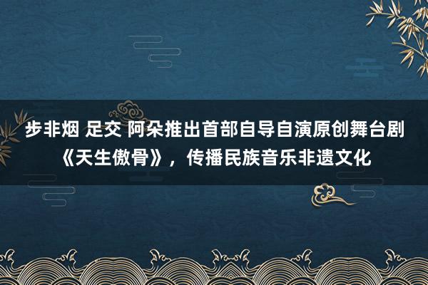 步非烟 足交 阿朵推出首部自导自演原创舞台剧《天生傲骨》，传播民族音乐非遗文化