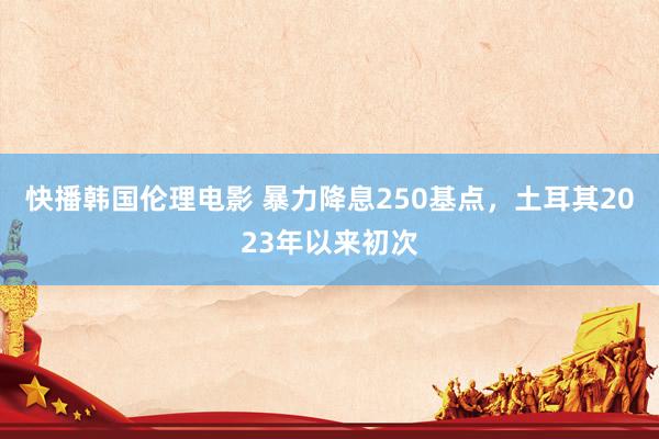 快播韩国伦理电影 暴力降息250基点，土耳其2023年以来初次