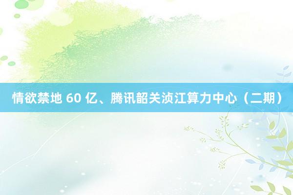 情欲禁地 60 亿、腾讯韶关浈江算力中心（二期）