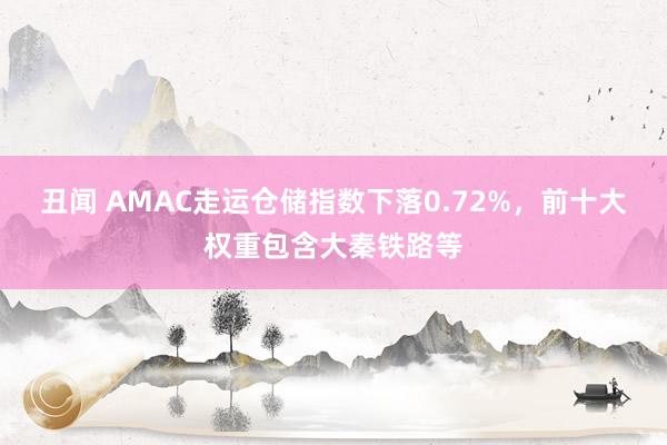 丑闻 AMAC走运仓储指数下落0.72%，前十大权重包含大秦铁路等